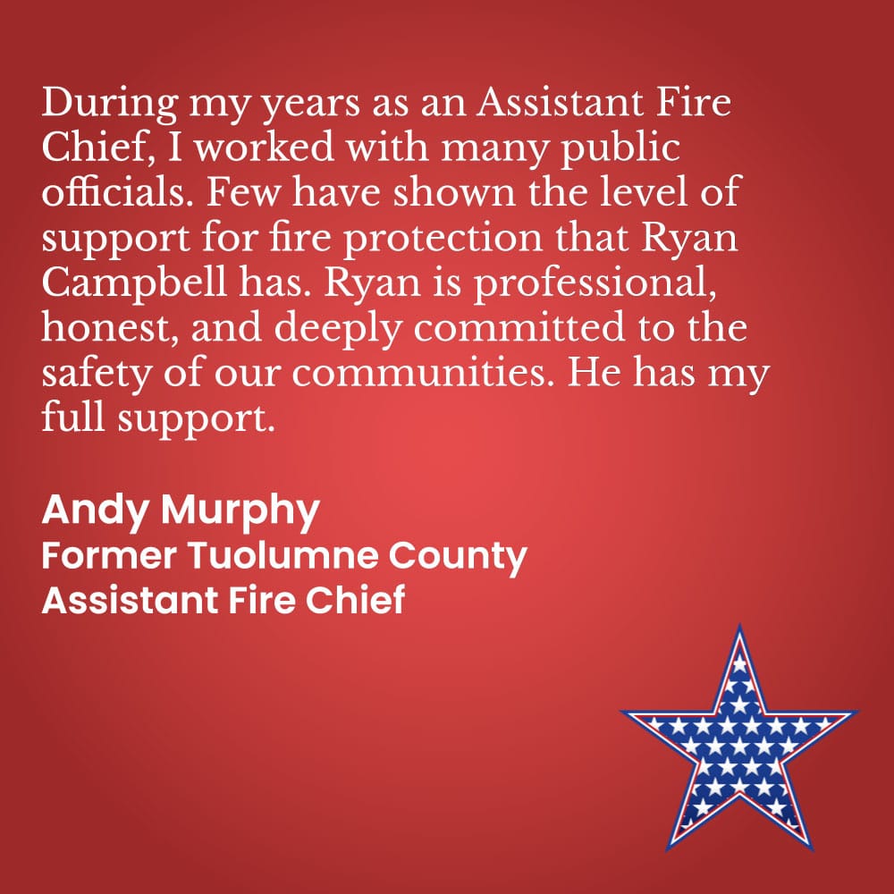 During my years as an Assistant Fire Chief, I worked with many public officials. Few have shown the level of support for fire protection that Ryan Campbell has. Ryan is professional, honest, and deeply committed to the safety of our communities. He has my full support. Andy Murphy Former Tuolumne County Assistant Fire Chief