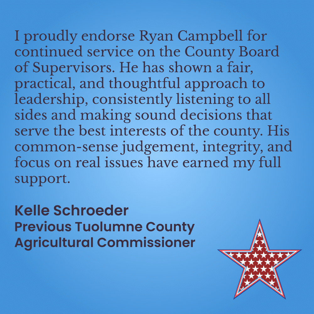 I proudly endorse Ryan Campbell for continued service on the County Board of Supervisors. He has shown a fair, practical, and thoughtful approach to leadership, consistently listening to all sides and making sound decisions that serve the best interests of the county. His common-sense judgement, integrity, and focus on real issues have earned my full support. Kelle Schroeder  Previous Tuolumne County Agricultural Commissioner 