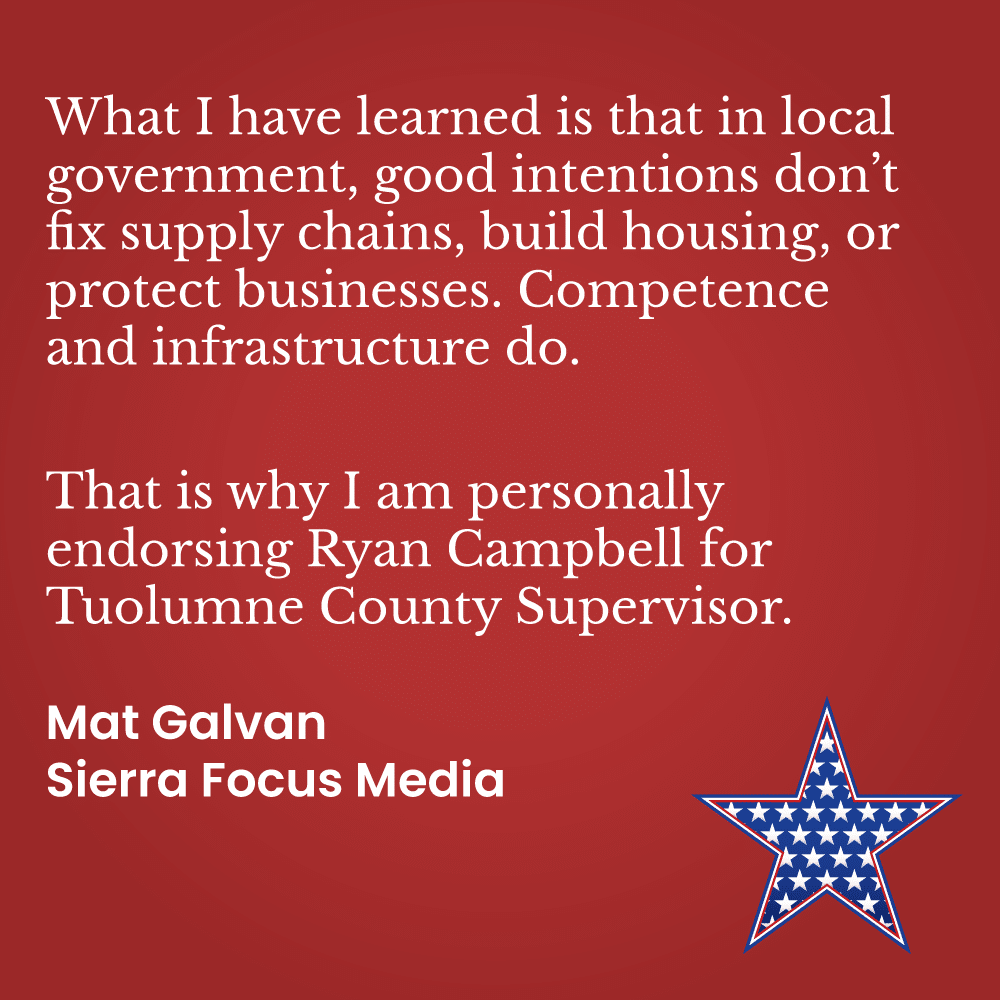 What I have learned is that in local government, good intentions don’t fix supply chains, build housing, or protect businesses. Competence and infrastructure do.  That is why I am personally endorsing Ryan Campbell for Tuolumne County Supervisor. Mat Galvan, Sierra Focus Media