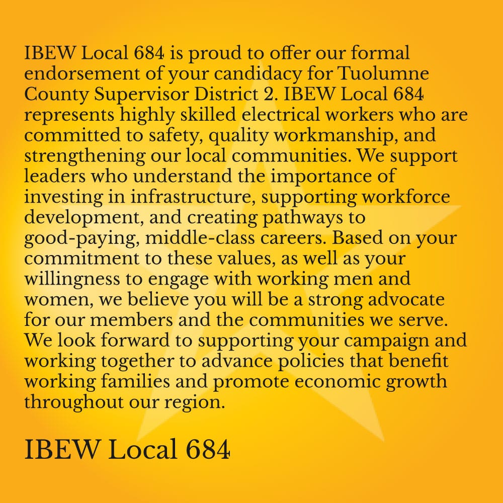 IBEW Local 684 is proud to offer our formal endorsement of your candidacy for Tuolumne County Supervisor District 2. IBEW Local 684 represents highly skilled electrical workers who are committed to safety, quality workmanship, and strengthening our local communities.  We support leaders who understand the importance of investing in infrastructure, supporting workforce development, and creating pathways to good-paying, middle-class careers. Based on your commitment to these values, as well as your willingness to engage with working men and women, we believe you will be a strong advocate for our members and the communities we serve.  We look forward to supporting your campaign and working together to advance policies that benefit working families and promote economic growth throughout our region.  IBEW Local 684 