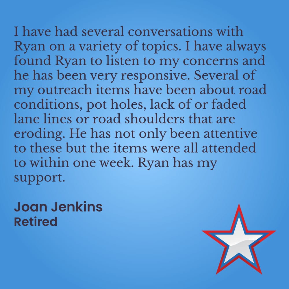I have had several conversations with Ryan on a variety of topics. I have always found Ryan to listen to my concerns and he has been very responsive. Several of my outreach items have been about road conditions, pot holes, lack of or faded lane lines or road shoulders that are eroding. He has not only been attentive to these but the items were all attended to within one week. Ryan has my support.