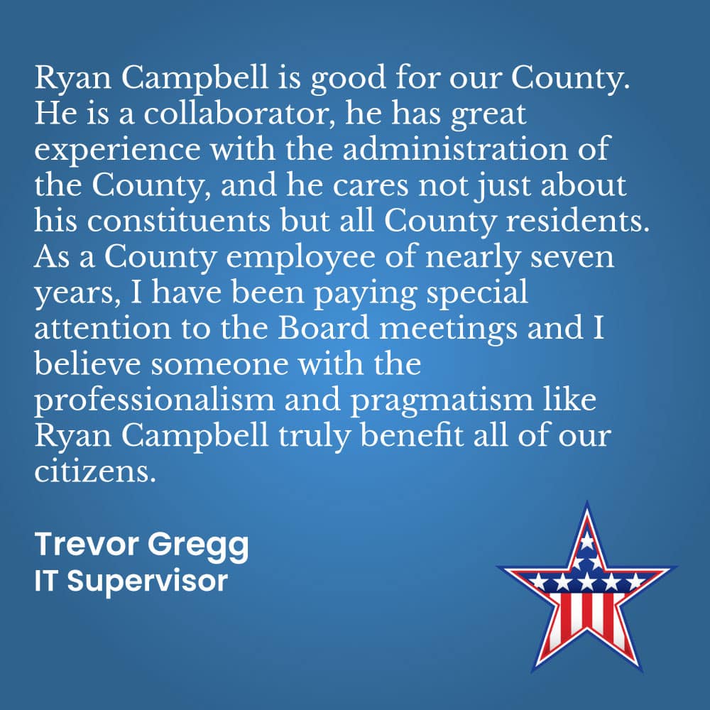I proudly endorse Ryan Campbell for continued service on the County Board of Supervisors. He has shown a fair, practical, and thoughtful approach to leadership, consistently listening to all sides and making d sound decisions that serve the best interests of the county. His common-sense judgement, integrity, and focus on real issues have earned my full support.